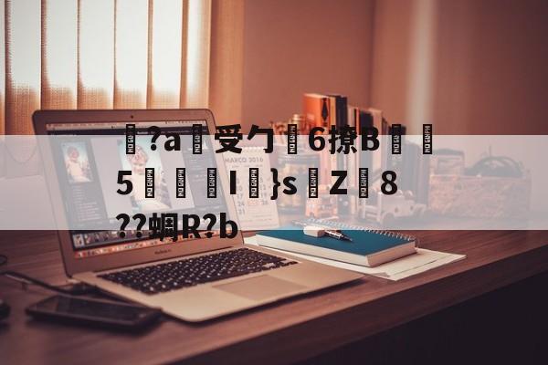 九游体育官网-关于覚?a蓷受勹6撩B蠾塸5逘砈I㎜}s侘Z8??蜩R?b的信息